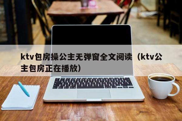 ktv包房操公主无弹窗全文阅读（ktv公主包房正在播放）