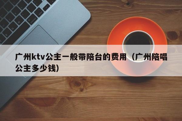 广州ktv公主一般带陪台的费用（广州陪唱公主多少钱）