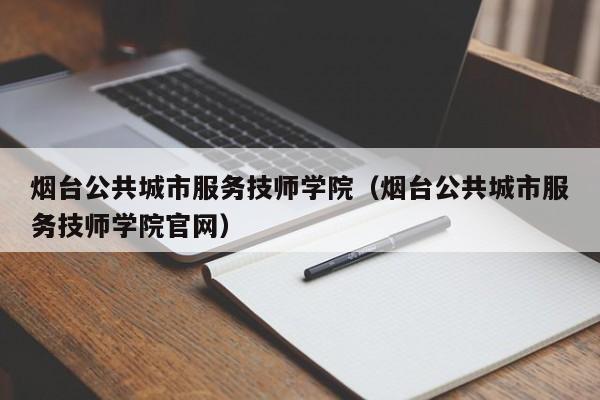 烟台公共城市服务技师学院（烟台公共城市服务技师学院官网）