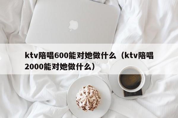 ktv陪唱600能对她做什么（ktv陪唱2000能对她做什么）