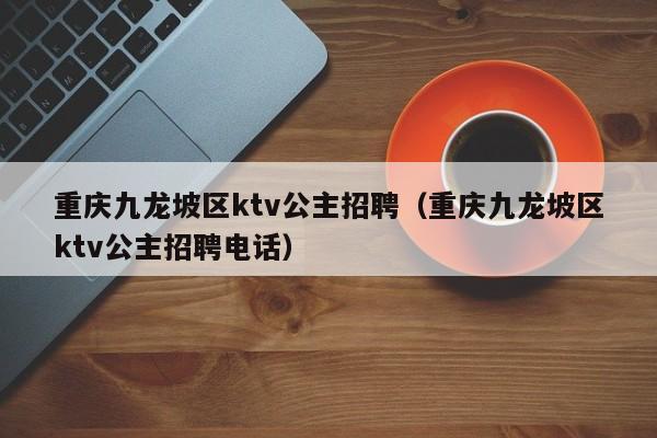 重庆九龙坡区ktv公主招聘（重庆九龙坡区ktv公主招聘电话）