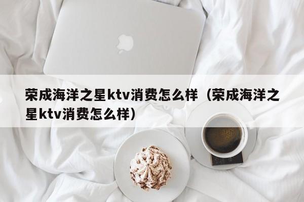 荣成海洋之星ktv消费怎么样（荣成海洋之星ktv消费怎么样）