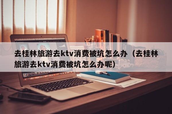 去桂林旅游去ktv消费被坑怎么办（去桂林旅游去ktv消费被坑怎么办呢）