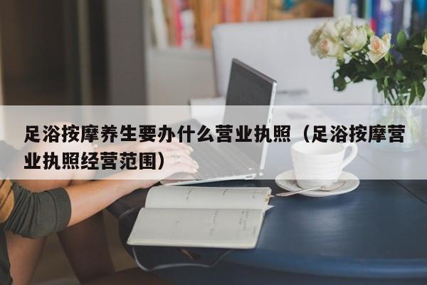 足浴按摩养生要办什么营业执照（足浴按摩营业执照经营范围）