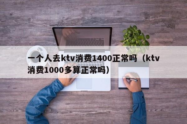 一个人去ktv消费1400正常吗（ktv消费1000多算正常吗）