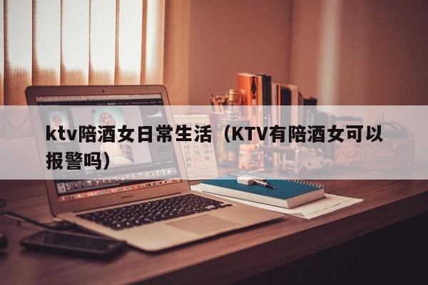 ktv陪酒女日常生活（KTV有陪酒女可以报警吗）