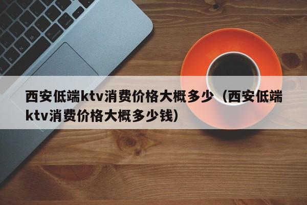 西安低端ktv消费价格大概多少（西安低端ktv消费价格大概多少钱）