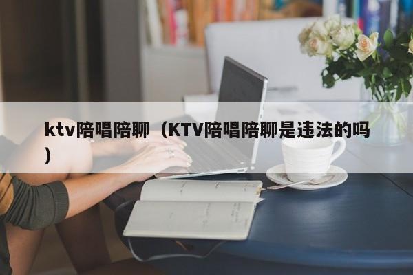 ktv陪唱陪聊（KTV陪唱陪聊是违法的吗）