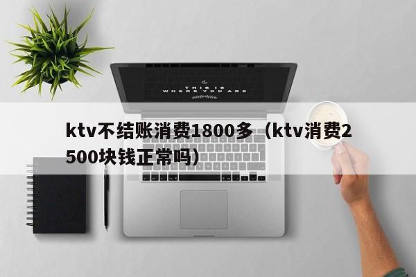 ktv不结账消费1800多（ktv消费2500块钱正常吗）