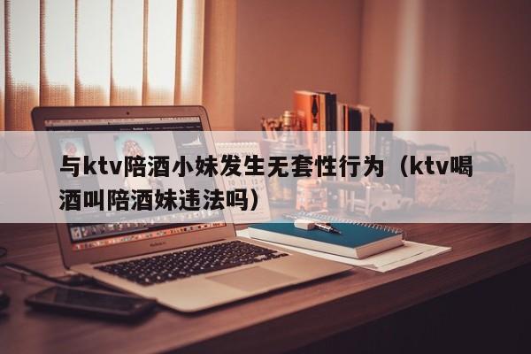 与ktv陪酒小妹发生无套性行为（ktv喝酒叫陪酒妹违法吗）