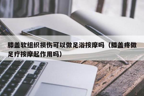 膝盖软组织损伤可以做足浴按摩吗（膝盖疼做足疗按摩起作用吗）