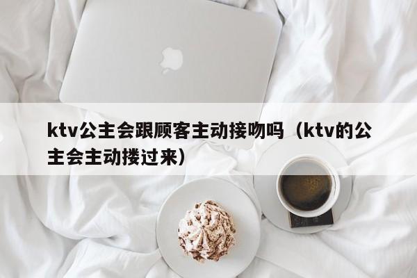 ktv公主会跟顾客主动接吻吗（ktv的公主会主动搂过来）