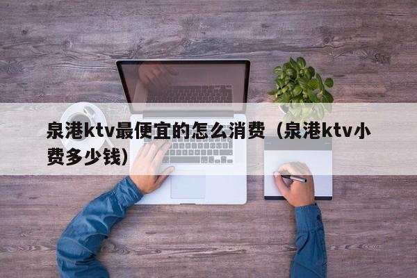 泉港ktv最便宜的怎么消费（泉港ktv小费多少钱）