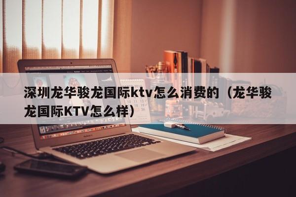 深圳龙华骏龙国际ktv怎么消费的（龙华骏龙国际KTV怎么样）