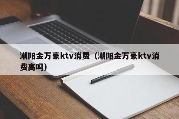 潮阳金万豪ktv消费（潮阳金万豪ktv消费高吗）