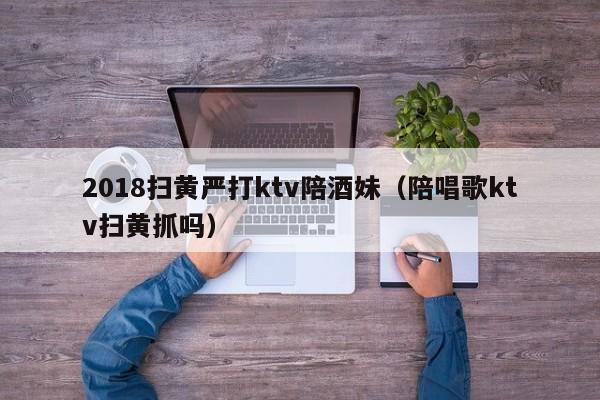 2018扫黄严打ktv陪酒妹（陪唱歌ktv扫黄抓吗）