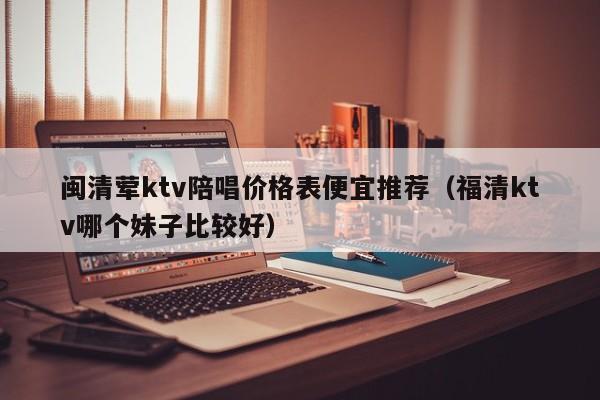 闽清荤ktv陪唱价格表便宜推荐（福清ktv哪个妹子比较好）