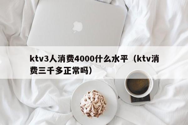 ktv3人消费4000什么水平（ktv消费三千多正常吗）