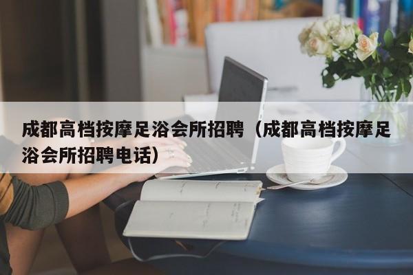 成都高档按摩足浴会所招聘（成都高档按摩足浴会所招聘电话）