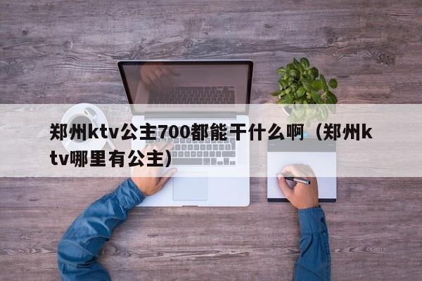 郑州ktv公主700都能干什么啊（郑州ktv哪里有公主）