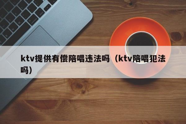 ktv提供有偿陪唱违法吗（ktv陪唱犯法吗）