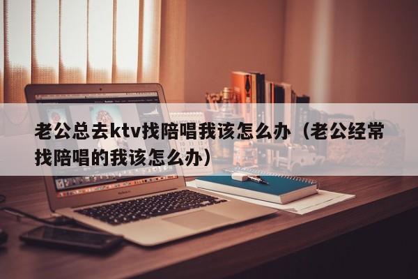 老公总去ktv找陪唱我该怎么办（老公经常找陪唱的我该怎么办）