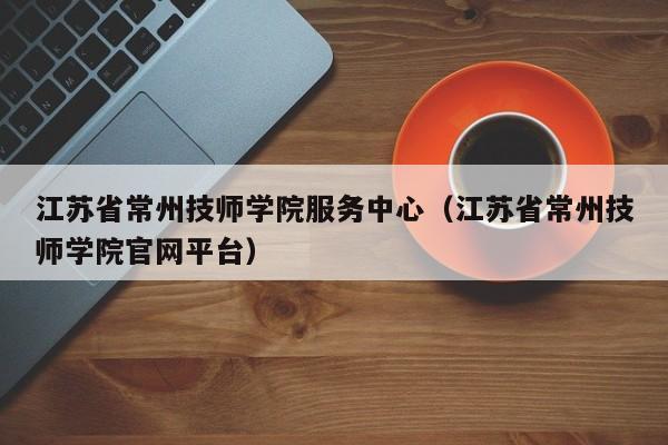 江苏省常州技师学院服务中心（江苏省常州技师学院官网平台）