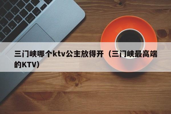 三门峡哪个ktv公主放得开（三门峡最高端的KTV）