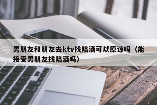 男朋友和朋友去ktv找陪酒可以原谅吗（能接受男朋友找陪酒吗）