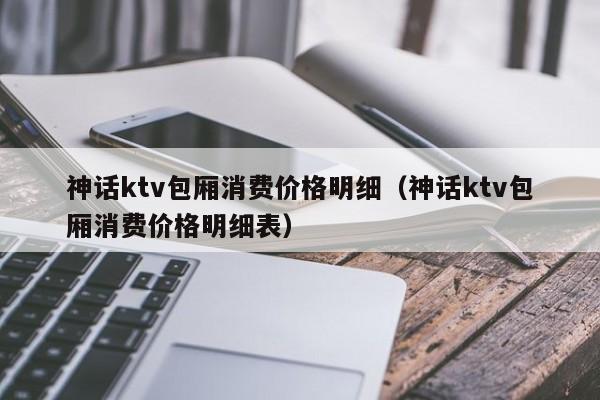 神话ktv包厢消费价格明细（神话ktv包厢消费价格明细表）