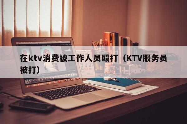 在ktv消费被工作人员殴打（KTV服务员被打）