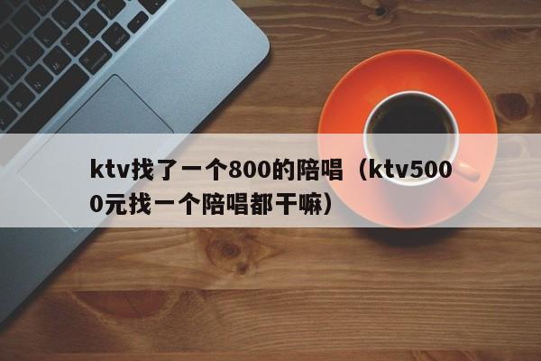 ktv找了一个800的陪唱（ktv5000元找一个陪唱都干嘛）