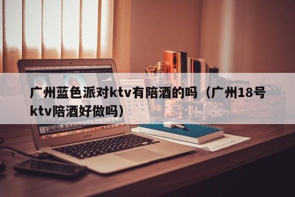 广州蓝色派对ktv有陪酒的吗（广州18号ktv陪酒好做吗）