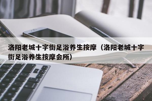 洛阳老城十字街足浴养生按摩（洛阳老城十字街足浴养生按摩会所）