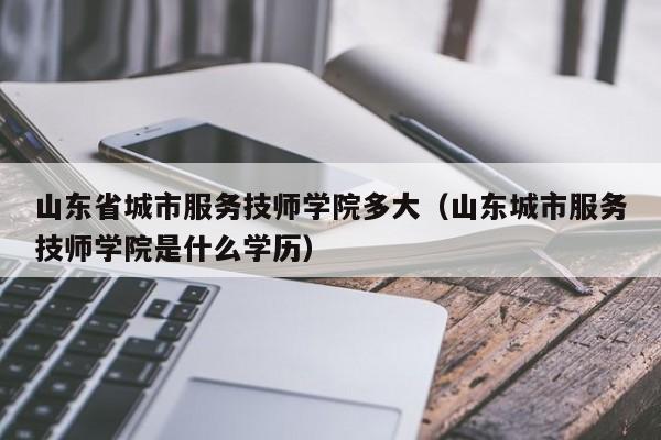 山东省城市服务技师学院多大（山东城市服务技师学院是什么学历）