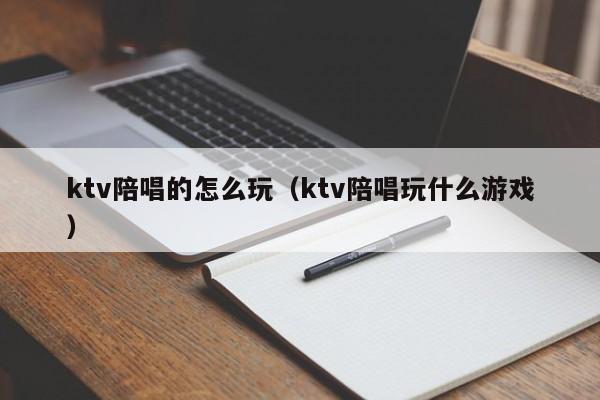 ktv陪唱的怎么玩（ktv陪唱玩什么游戏）