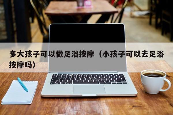 多大孩子可以做足浴按摩（小孩子可以去足浴按摩吗）