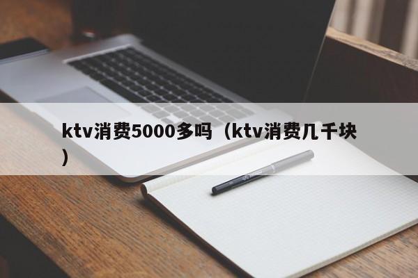 ktv消费5000多吗（ktv消费几千块）