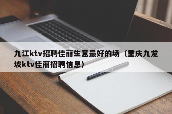 九江ktv招聘佳丽生意最好的场（重庆九龙坡ktv佳丽招聘信息）