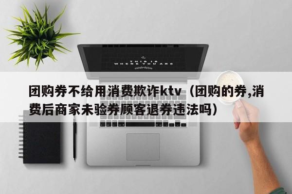 团购券不给用消费欺诈ktv（团购的券,消费后商家未验券顾客退券违法吗）