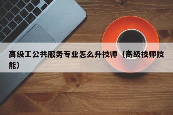 高级工公共服务专业怎么升技师（高级技师技能）