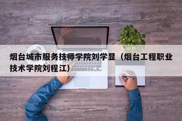 烟台城市服务技师学院刘学显（烟台工程职业技术学院刘程江）