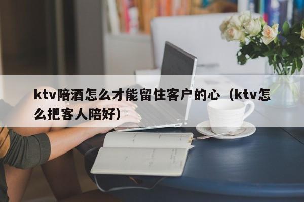 ktv陪酒怎么才能留住客户的心（ktv怎么把客人陪好）