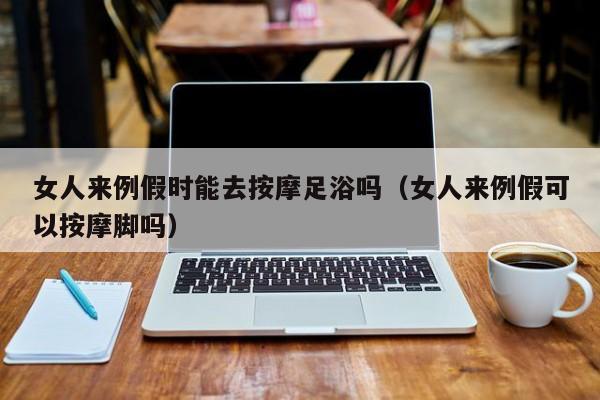 女人来例假时能去按摩足浴吗（女人来例假可以按摩脚吗）