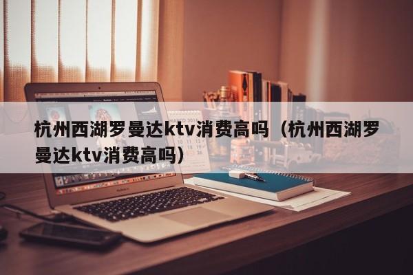 杭州西湖罗曼达ktv消费高吗（杭州西湖罗曼达ktv消费高吗）