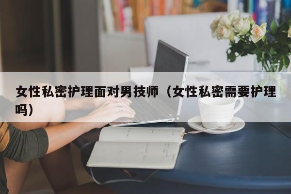 女性私密护理面对男技师（女性私密需要护理吗）