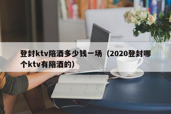 登封ktv陪酒多少钱一场（2020登封哪个ktv有陪酒的）