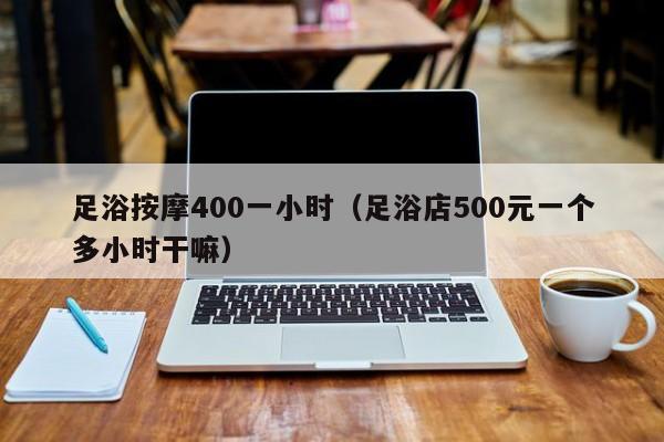 足浴按摩400一小时（足浴店500元一个多小时干嘛）