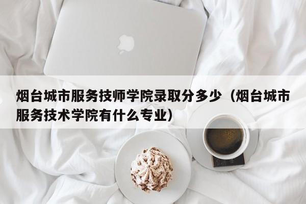 烟台城市服务技师学院录取分多少（烟台城市服务技术学院有什么专业）