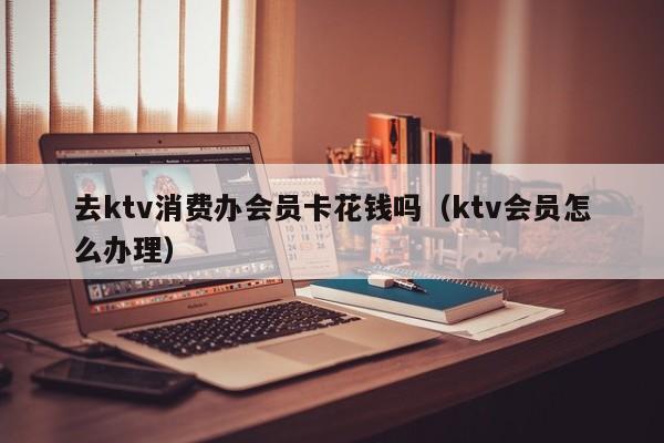 去ktv消费办会员卡花钱吗（ktv会员怎么办理）